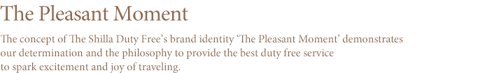 The Pleasant moment The concept of the new brand identity (BI) of the The Shilla Duty Free is `The Pleasant Moment` It represents the commitment and spirit of The Shilla Duty Free to provide the ultimate duty-free shopping experience to further enhance the excitement and pleasure of a trip